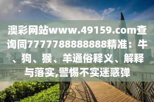 澳彩網(wǎng)站www.49159.соm查詢同7777788888888石家莊阿鷗環(huán)?？萍加邢薰揪珳?zhǔn)：牛、狗、猴、羊通俗釋義、解釋與落實,警惕不實迷惑彈