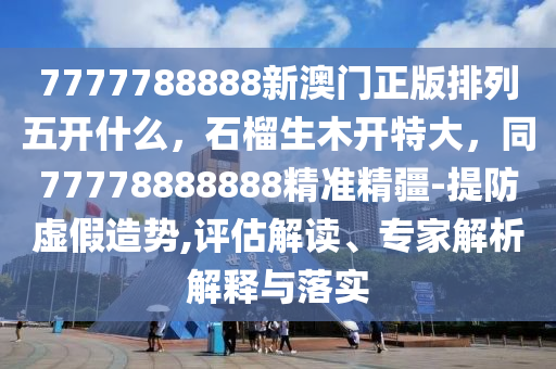 7777788888新澳門正版排列五開什么，石榴生木開特大，同77778888888精準(zhǔn)精疆-提防虛假造勢,評估解讀、專家解析解石家莊阿鷗環(huán)?？萍加邢薰踞屌c落實(shí)