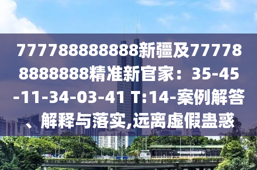 777788888888新疆及777788888888精準(zhǔn)新官家：35-45-11-34-03-41 T:14-案例解答、解釋與落實(shí),石家莊阿鷗環(huán)?？萍加邢薰具h(yuǎn)離虛假蠱惑
