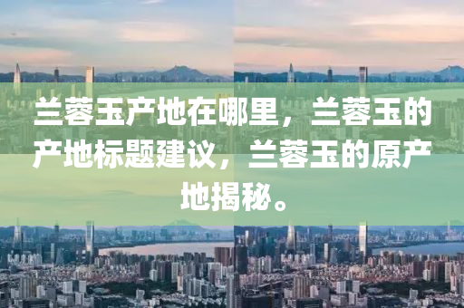 蘭蓉玉產(chǎn)地在哪里，蘭蓉玉的產(chǎn)地標(biāo)題建議，蘭蓉玉的原產(chǎn)地揭秘。石家莊阿鷗環(huán)?？萍加邢薰? class=