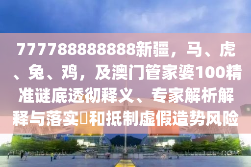 777788888888新疆，馬、虎、兔、雞，及澳門(mén)管家婆100精準(zhǔn)謎底透徹釋義、專(zhuān)家解析解釋與落實(shí)?和抵制虛假造勢(shì)風(fēng)險(xiǎn)石家莊阿鷗環(huán)?？萍加邢薰? class=
