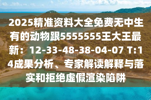 2025精準(zhǔn)資料大全免費(fèi)無中生有的動(dòng)物跟5555555王大王最新：12-33-48-3石家莊阿鷗環(huán)?？萍加邢薰?-04-07 T:14成果分析、專家解讀解釋與落實(shí)和拒絕虛假渲染陷阱