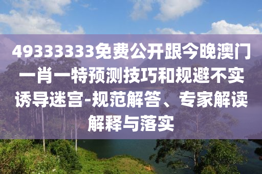 49333333免費(fèi)公開跟今晚澳門一肖一特預(yù)測技巧和規(guī)避不實(shí)誘導(dǎo)迷宮-規(guī)范解答、專家解讀解釋與落實(shí)石家莊阿鷗環(huán)?？萍加邢薰? class=