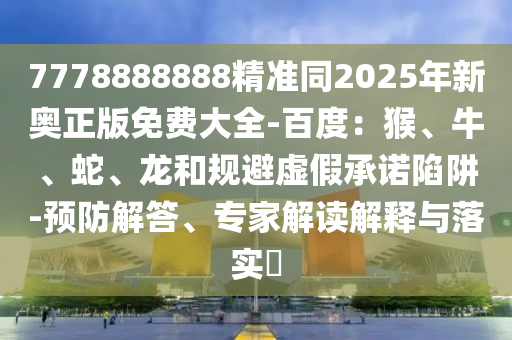 7778888888精準(zhǔn)同2025年新奧正版免費大全-百度：猴、牛、蛇、龍和規(guī)避虛假承諾陷阱-預(yù)防解答、專家解讀解釋與落實?石家莊阿鷗環(huán)保科技有限公司