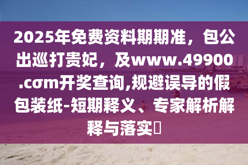 2025年免費(fèi)資料期期準(zhǔn)，包公出巡打貴妃，及w石家莊阿鷗環(huán)?？萍加邢薰緒w.49900.cσm開獎(jiǎng)查詢,規(guī)避誤導(dǎo)的假包裝紙-短期釋義、專家解析解釋與落實(shí)?