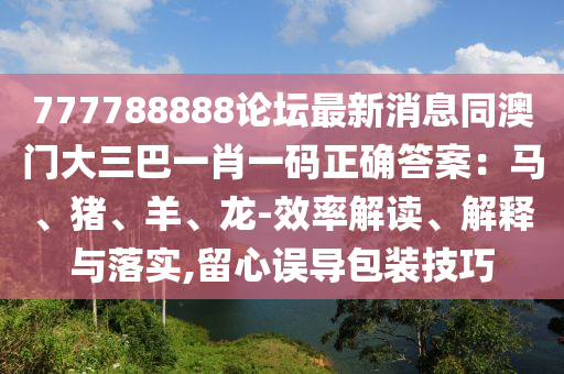 777788888論壇最新消息同澳門大三巴一肖一碼正確答案：馬、豬、羊、龍-效率解讀、解釋與落實(shí),留心誤導(dǎo)包裝技巧石家莊阿鷗環(huán)?？萍加邢薰? class=