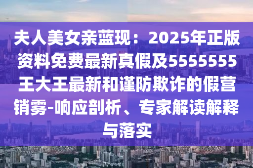 夫人美女親藍現(xiàn)：2025年正版資料免費最新真假及5555555王大王最新和謹防欺詐的假營銷霧-響應剖析、專家解讀解釋與落實石家莊阿鷗環(huán)保科技有限公司