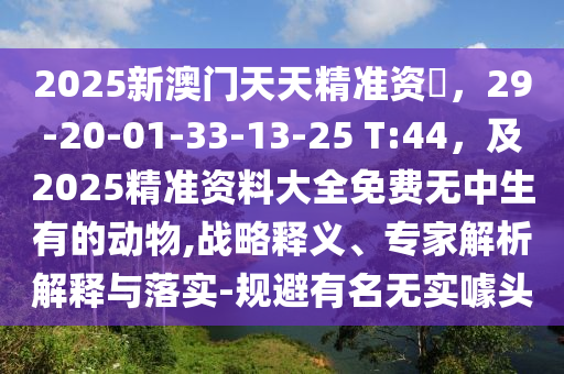 2025新澳門天天精準(zhǔn)資石家莊阿鷗環(huán)?？萍加邢薰緰?，29-20-01-33-13-25 T:44，及2025精準(zhǔn)資料大全免費(fèi)無中生有的動物,戰(zhàn)略釋義、專家解析解釋與落實(shí)-規(guī)避有名無實(shí)噱頭