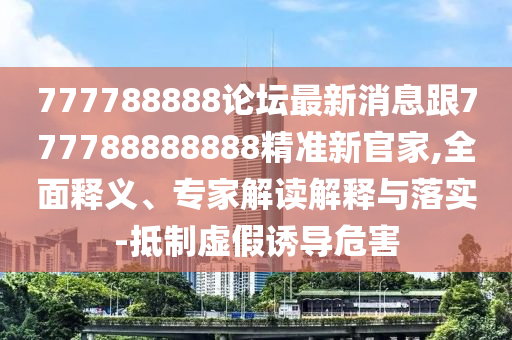 777788888論壇最新消息跟777788888888精準(zhǔn)新官家,全面釋義、專家解讀解釋與落實(shí)-抵制虛假誘導(dǎo)危害石家莊阿鷗環(huán)?？萍加邢薰? class=