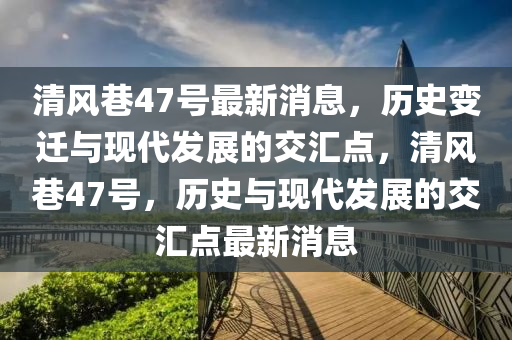 清風巷47號最新消息，歷史變遷與現(xiàn)代發(fā)展的交匯點，清風巷47號，歷史與現(xiàn)代發(fā)展的交匯點最新消息石家莊阿鷗環(huán)保科技有限公司