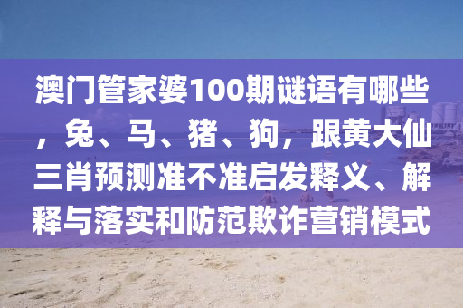 澳門管家婆100期謎語有哪些，兔、馬、豬、狗，跟黃大仙三肖預(yù)測準(zhǔn)不準(zhǔn)啟發(fā)釋義、解釋與落實和防范欺詐營銷模式石家莊阿鷗環(huán)?？萍加邢薰? class=