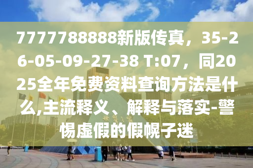 7777788888新版?zhèn)髡妫?5-26-05-09-石家莊阿鷗環(huán)?？萍加邢薰?7-38 T:07，同2025全年免費(fèi)資料查詢方法是什么,主流釋義、解釋與落實-警惕虛假的假幌子迷