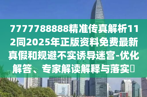 7777788888精準傳真解析112同2025年正版資料免費最新真假和規(guī)避不實誘導迷宮-優(yōu)化解答、專家解讀解釋與落實?石家莊阿鷗環(huán)?？萍加邢薰? class=