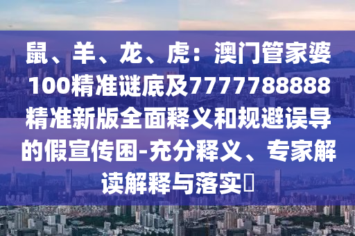 鼠、羊、龍、虎：澳門管家婆100精準(zhǔn)謎底及7777788888精準(zhǔn)新版全面釋義和規(guī)避誤導(dǎo)的假宣傳困-充分釋義、專家解讀解釋與落實?石家莊阿鷗環(huán)保科技有限公司
