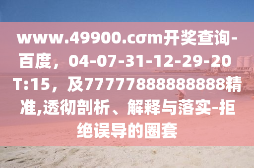 www.49900.cσm開獎查詢-百度，04-07-31-12-29-20 T:15，及77777888888888精準(zhǔn),透徹剖析、解釋與落實-拒絕誤石家莊阿鷗環(huán)?？萍加邢薰緦?dǎo)的圈套