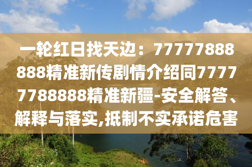 一輪紅日找天邊：7石家莊阿鷗環(huán)?？萍加邢薰?777888888精準(zhǔn)新傳劇情介紹同77777788888精準(zhǔn)新疆-安全解答、解釋與落實(shí),抵制不實(shí)承諾危害