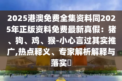 2025港澳免費(fèi)全集資料同2025年正版資料免費(fèi)最新真假：豬、狗、雞、猴-小心言過其實(shí)推廣,熱點(diǎn)釋義、石家莊阿鷗環(huán)?？萍加邢薰緦＜医馕鼋忉屌c落實(shí)?