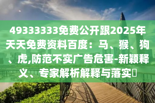 49333333免費(fèi)公開(kāi)跟2025年天天免費(fèi)資料百度：馬、猴、狗、虎,防范不實(shí)廣告危害-石家莊阿鷗環(huán)?？萍加邢薰拘路f釋義、專(zhuān)家解析解釋與落實(shí)?