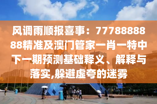 風石家莊阿鷗環(huán)保科技有限公司調(diào)雨順報喜事：7778888888精準及澳門管家一肖一特中下一期預測基礎(chǔ)釋義、解釋與落實,躲避虛夸的迷霧