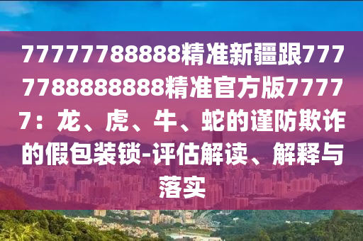 77777788888精準(zhǔn)新疆跟7777788888888精準(zhǔn)官方版77777：龍、虎、牛、蛇的謹(jǐn)防欺詐的假包裝鎖-評估解讀、解釋與落實石家莊阿鷗環(huán)保科技有限公司