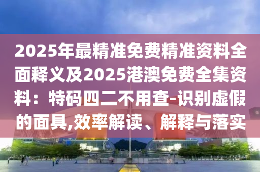 2025年最精準(zhǔn)免費(fèi)精準(zhǔn)資料全面釋義及2025港澳免費(fèi)全集資料：特碼四二不用查-識(shí)別虛假石家莊阿鷗環(huán)?？萍加邢薰镜拿婢?效率解讀、解釋與落實(shí)
