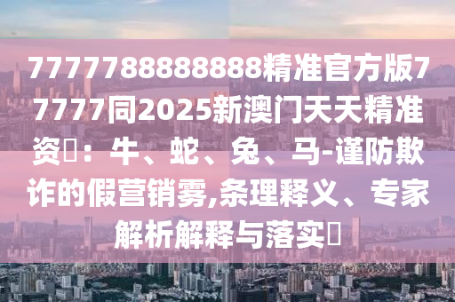 77777888石家莊阿鷗環(huán)?？萍加邢薰?8888精準(zhǔn)官方版77777同2025新澳門天天精準(zhǔn)資枓：牛、蛇、兔、馬-謹(jǐn)防欺詐的假營(yíng)銷霧,條理釋義、專家解析解釋與落實(shí)?