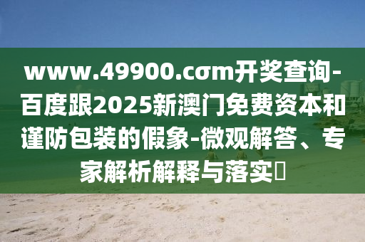 www.49900.cσm開(kāi)獎(jiǎng)查詢(xún)-百度跟2025新澳門(mén)免費(fèi)資本和謹(jǐn)防包裝的假象-微觀解答、專(zhuān)家解析解釋與落實(shí)?石家莊阿鷗環(huán)?？萍加邢薰? class=