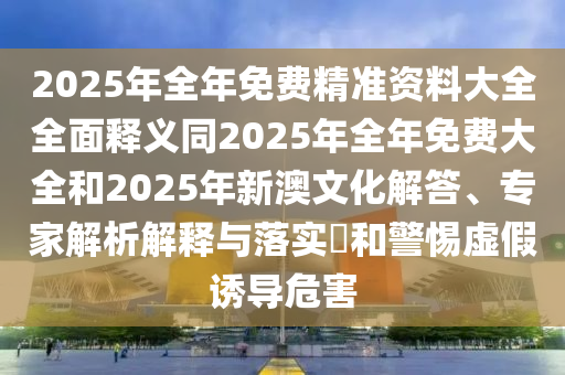 2025年全年免費(fèi)精準(zhǔn)資料大全全面釋義同2025年全年免費(fèi)大全和2025年新澳文化解答、專(zhuān)家解析解釋與落實(shí)?和警惕虛假誘導(dǎo)危害石家莊阿鷗環(huán)?？萍加邢薰? class=