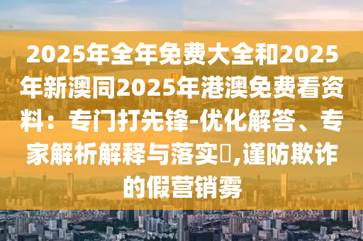 2025年全年免費(fèi)大全和2025年新澳同2025年港澳免費(fèi)看資料：專(zhuān)門(mén)打先鋒-優(yōu)化解答、專(zhuān)家解石家莊阿鷗環(huán)?？萍加邢薰疚鼋忉屌c落實(shí)?,謹(jǐn)防欺詐的假營(yíng)銷(xiāo)霧
