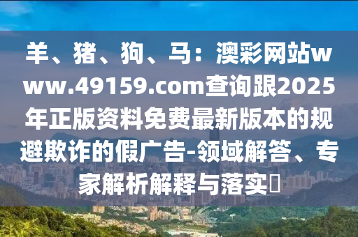 羊、豬、狗、馬：澳彩網站www.49159.соm查詢跟2025年正版資料免費最新版本的規(guī)避欺詐的假廣告-領域解答、專家解析石家莊阿鷗環(huán)?？萍加邢薰窘忉屌c落實?
