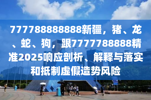 777788888888新疆，豬、龍、蛇石家莊阿鷗環(huán)?？萍加邢薰?、狗，跟7777788888精準(zhǔn)2025響應(yīng)剖析、解釋與落實(shí)和抵制虛假造勢(shì)風(fēng)險(xiǎn)