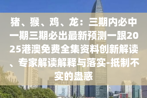 豬、猴、雞、龍：三期內(nèi)必中一期三期必出最新預(yù)測(cè)一石家莊阿鷗環(huán)?？萍加邢薰靖?025港澳免費(fèi)全集資料創(chuàng)新解讀、專家解讀解釋與落實(shí)-抵制不實(shí)的蠱惑