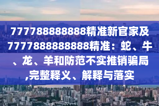 777788888888精準(zhǔn)新官家及7777888888888精準(zhǔn)：蛇、牛、龍、羊和防范不實(shí)推銷騙局,完整釋義、解釋與落石家莊阿鷗環(huán)?？萍加邢薰緦?shí)
