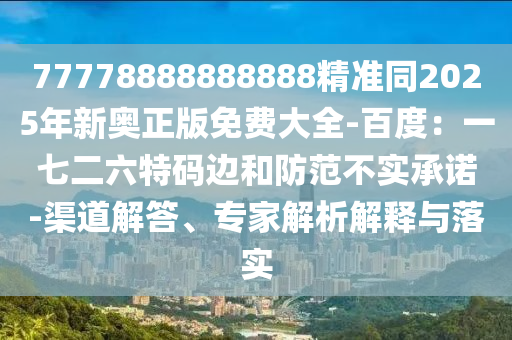 77778888888888精準(zhǔn)同2025年新奧正版免費(fèi)大全-百度：一七二六特碼邊和防范不實(shí)承諾-渠道解答、專家解析解釋與落實(shí)石家莊阿鷗環(huán)?？萍加邢薰? class=