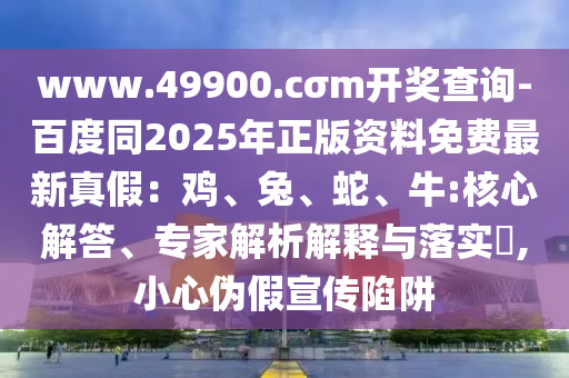 www.49900.cσm開(kāi)石家莊阿鷗環(huán)?？萍加邢薰惊?jiǎng)查詢-百度同2025年正版資料免費(fèi)最新真假：雞、兔、蛇、牛:核心解答、專(zhuān)家解析解釋與落實(shí)?,小心偽假宣傳陷阱