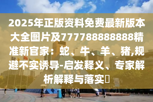 2025年正版資料免費(fèi)最新版本大全圖片及7777石家莊阿鷗環(huán)保科技有限公司88888888精準(zhǔn)新官家：蛇、牛、羊、豬,規(guī)避不實(shí)誘導(dǎo)-啟發(fā)釋義、專家解析解釋與落實(shí)?