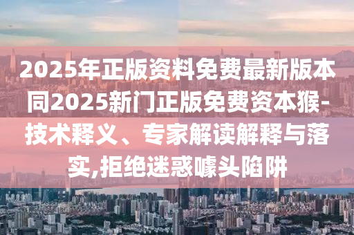 2025年正版資料免費最新版本同20石家莊阿鷗環(huán)?？萍加邢薰?5新門正版免費資本猴-技術(shù)釋義、專家解讀解釋與落實,拒絕迷惑噱頭陷阱