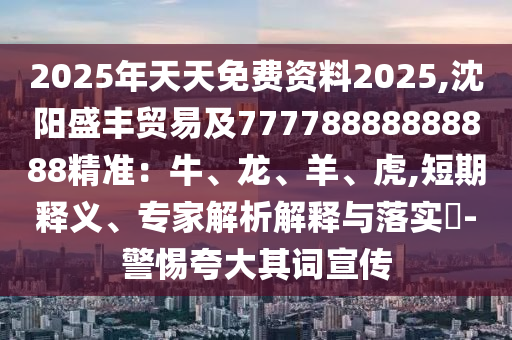 2025年天天免費資料2025,沈陽盛豐貿(mào)易及77778888888888精準：牛、龍、羊、虎,短期釋義、石家莊阿鷗環(huán)?？萍加邢薰緦＜医馕鼋忉屌c落實?-警惕夸大其詞宣傳