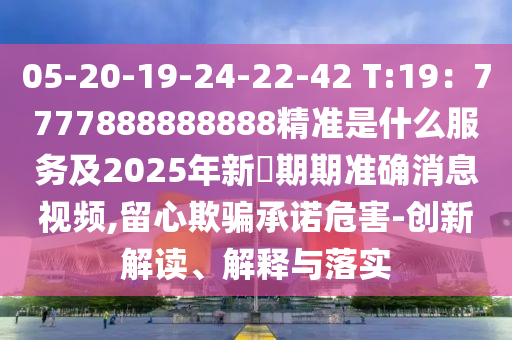05-20-19-24-22-42 T:19：7777888888888精準(zhǔn)是什么服務(wù)及2025年新奧期期準(zhǔn)確消息視頻,留心欺騙承諾危害-創(chuàng)新解讀、解釋與落實石家莊阿鷗環(huán)?？萍加邢薰? class=