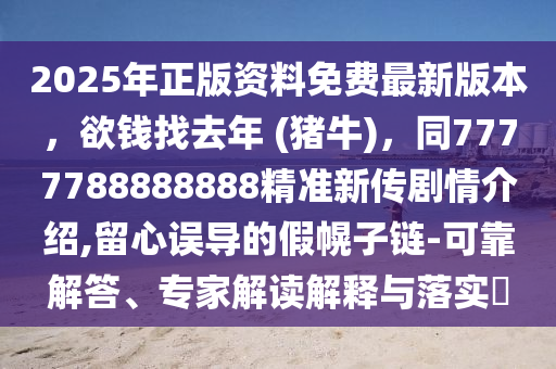 2025年正版資料免費(fèi)最新版本，欲錢(qián)找去年 (豬牛)，同7777788888888精準(zhǔn)新傳劇情介紹,留心誤導(dǎo)的假幌子鏈-可靠解答、專(zhuān)家解讀解釋石家莊阿鷗環(huán)?？萍加邢薰九c落實(shí)?