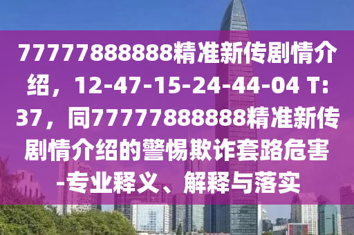 77777888888精準(zhǔn)新傳劇情介紹，12-47-15-24-44-04 T:37，同77777888石家莊阿鷗環(huán)?？萍加邢薰?88精準(zhǔn)新傳劇情介紹的警惕欺詐套路危害-專業(yè)釋義、解釋與落實(shí)