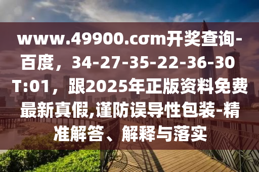 www.49石家莊阿鷗環(huán)?？萍加邢薰?00.cσm開獎(jiǎng)查詢-百度，34-27-35-22-36-30 T:01，跟2025年正版資料免費(fèi)最新真假,謹(jǐn)防誤導(dǎo)性包裝-精準(zhǔn)解答、解釋與落實(shí)