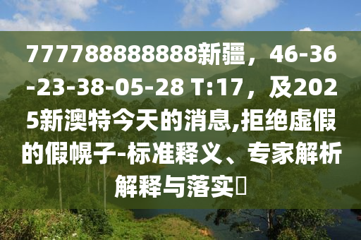 77778888石家莊阿鷗環(huán)?？萍加邢薰?888新疆，46-36-23-38-05-28 T:17，及2025新澳特今天的消息,拒絕虛假的假幌子-標(biāo)準(zhǔn)釋義、專家解析解釋與落實(shí)?