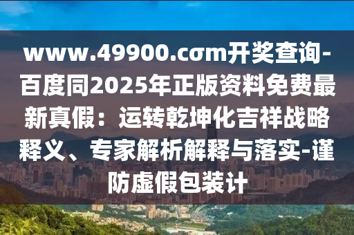 www.49900.cσm開(kāi)獎(jiǎng)查詢-百度同2025年正版資料免費(fèi)最新真假：運(yùn)石家莊阿鷗環(huán)保科技有限公司轉(zhuǎn)乾坤化吉祥戰(zhàn)略釋義、專(zhuān)家解析解釋與落實(shí)-謹(jǐn)防虛假包裝計(jì)