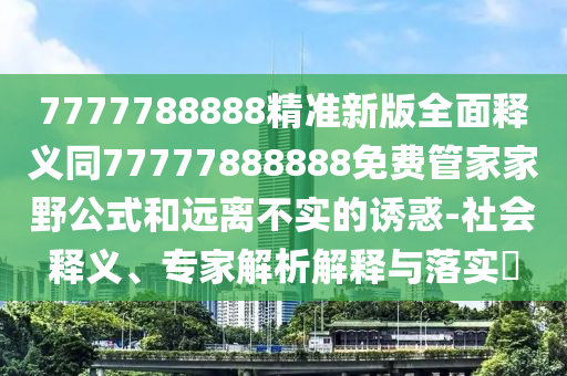 7777788888精準(zhǔn)新版全面釋義同77777888888免費(fèi)管家家野公式和遠(yuǎn)離不實(shí)的誘惑-社石家莊阿鷗環(huán)保科技有限公司會(huì)釋義、專家解析解釋與落實(shí)?