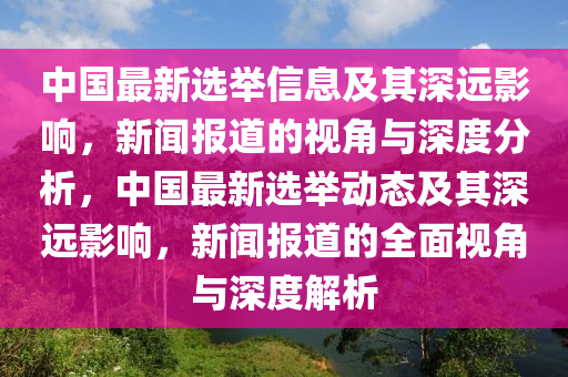 中國最新選舉信息及其深遠影響，新聞報道的視角與深度分析，中國最新選舉動態(tài)及其深遠影響，新聞報道的全面視角與深度解析石家莊阿鷗環(huán)?？萍加邢薰? class=