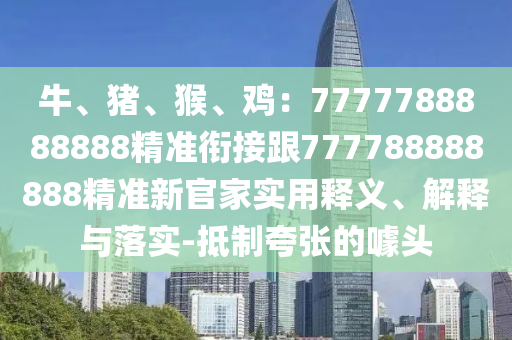 牛、豬、猴、雞：7777788888888精準(zhǔn)銜接跟777788888888精準(zhǔn)新官家實(shí)用釋義、解釋與落實(shí)石家莊阿鷗環(huán)保科技有限公司-抵制夸張的噱頭