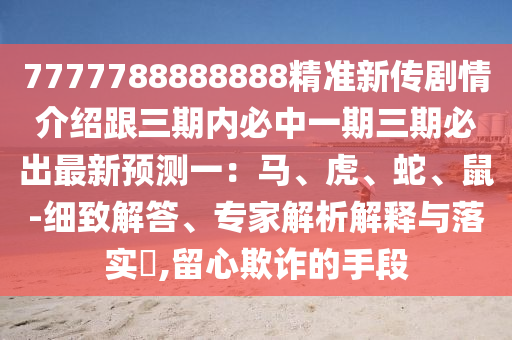 7777788888888精準(zhǔn)新傳劇情介紹跟三期內(nèi)必中一期三期必出最新預(yù)測一：馬、虎、蛇、鼠-細(xì)致解答、專家解析解釋與落實(shí)?石家莊阿鷗環(huán)保科技有限公司,留心欺詐的手段