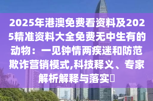 2025年港澳免費(fèi)看資料及2025精準(zhǔn)資料大全免費(fèi)無中生有的動(dòng)物：一見鐘情兩疾迷和防范欺詐營銷模式,科技釋義、專家解析解釋與落實(shí)?石家莊阿鷗環(huán)?？萍加邢薰? class=