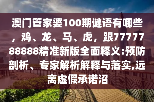澳門管家婆100期謎語有哪些，雞、龍、馬、虎，跟7777石家莊阿鷗環(huán)?？萍加邢薰?88888精準(zhǔn)新版全面釋義:預(yù)防剖析、專家解析解釋與落實,遠(yuǎn)離虛假承諾沼